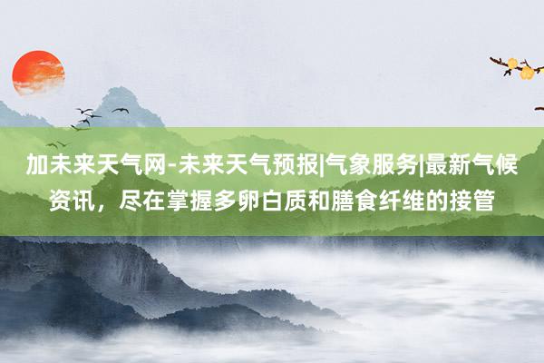 加未来天气网-未来天气预报|气象服务|最新气候资讯，尽在掌握多卵白质和膳食纤维的接管